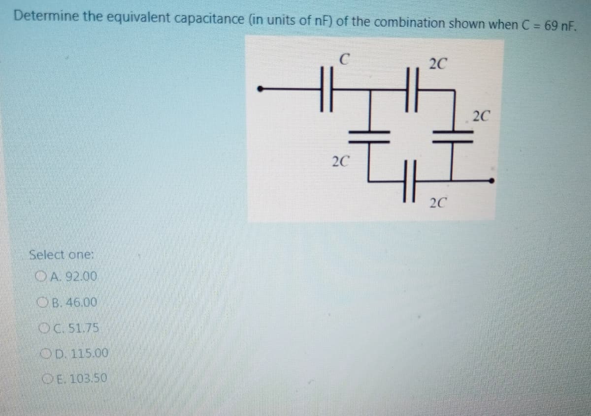 Determine the equivalent capacitance (in units of nf) of the combination shown when C = 69 nF.
20
2C
2C
2C
Select one:
CA.92.00
OB. 46.00
Oc.51.75
OD.115.00
OE 103.50
