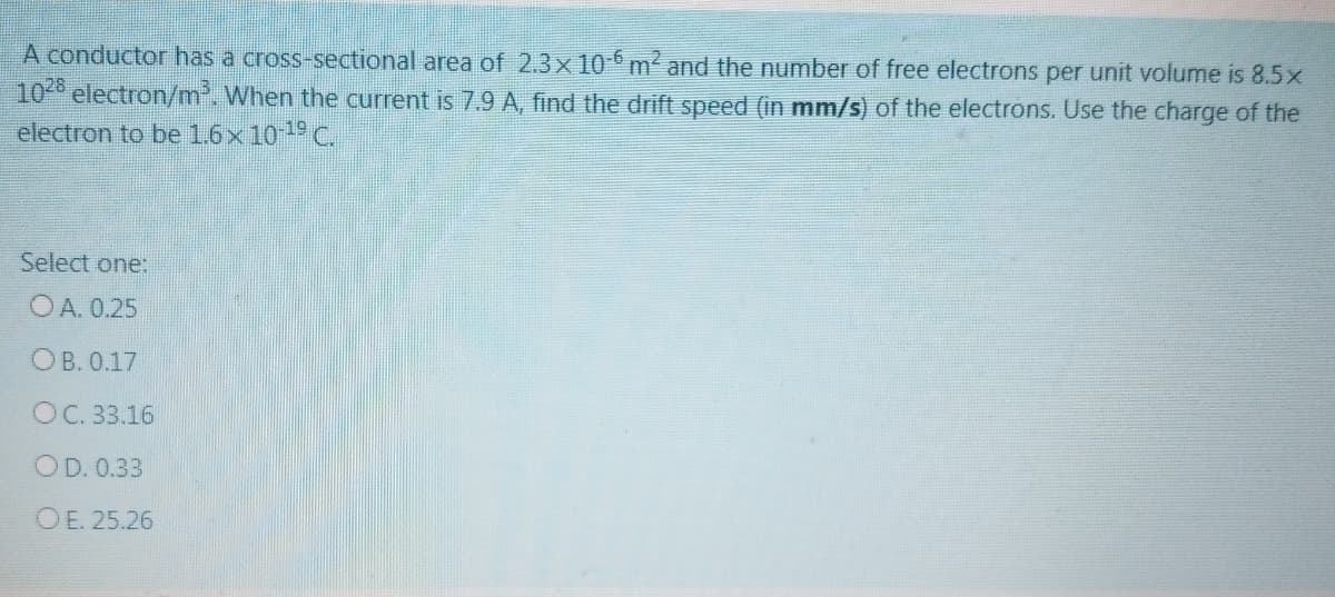 A conductor has a cross-sectional area of 2.3x 10 m² and the number of free electrons per unit volume is 8.5x
10 electron/m. When the current is 7.9 A, find the drift speed (in mm/s) of the electrons. Use the charge of the
electron to be 1.6x 10 C.
Select one:
O A. 0.25
OB. 0.17
OC. 33.16
OD. 0.33
OE. 25.26
