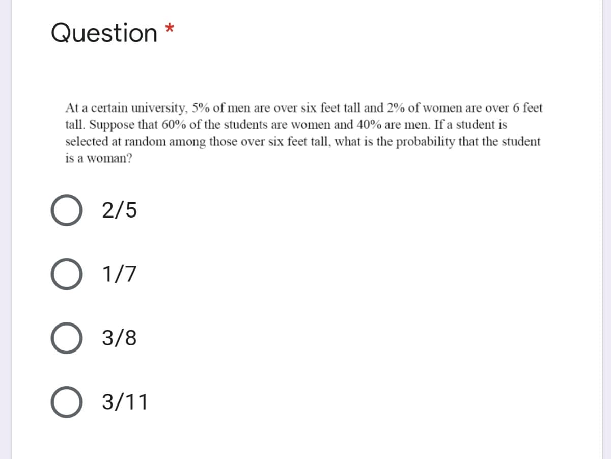 Question *
At a certain university, 5% of men are over six feet tall and 2% of women are over 6 feet
tall. Suppose that 60% of the students are women and 40% are men. If a student is
selected at random among those over six feet tall, what is the probability that the student
is a woman?
O 2/5
O 1/7
O 3/8
3/11
