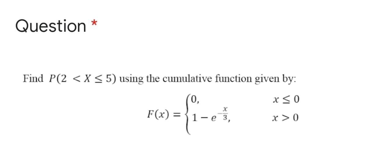 Question
Find P(2 <X < 5) using the cumulative function given by:
(0,
F(x) = {1- e 3,
x< 0
x > 0
