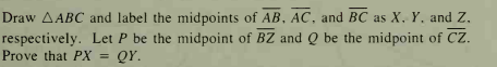 Draw AABC and label the midpoints of AB, AC, and BC as X, Y, and Z.
respectively. Let P be the midpoint of BZ and Q be the midpoint of Cz.
Prove that PX = QY.
