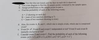 Two fair dice are tossed, and the face on cach de is oberved
. Use a tree disgram to find the 36 ample points coetained in the sample spoce.
b Assign probabities te the sample points in purta
e Find the peobubity of cach of the following events
A-(3 showing on cach die)
B- (m of two mumbers shouing is 7)
C- (um of rwo numbers showing is evem)
d. Also, for evets A, B, andC. which one is simple event, which one is cempound
event?
e Event D- A. Event D and event C independent or not? Event D and event B
mutually exclusive or not
f. Consider event D and event C, Find the probability of cach of the following
events p(Dn) P(DUC), p(DIC).p(C'iD').p(D'nc)
