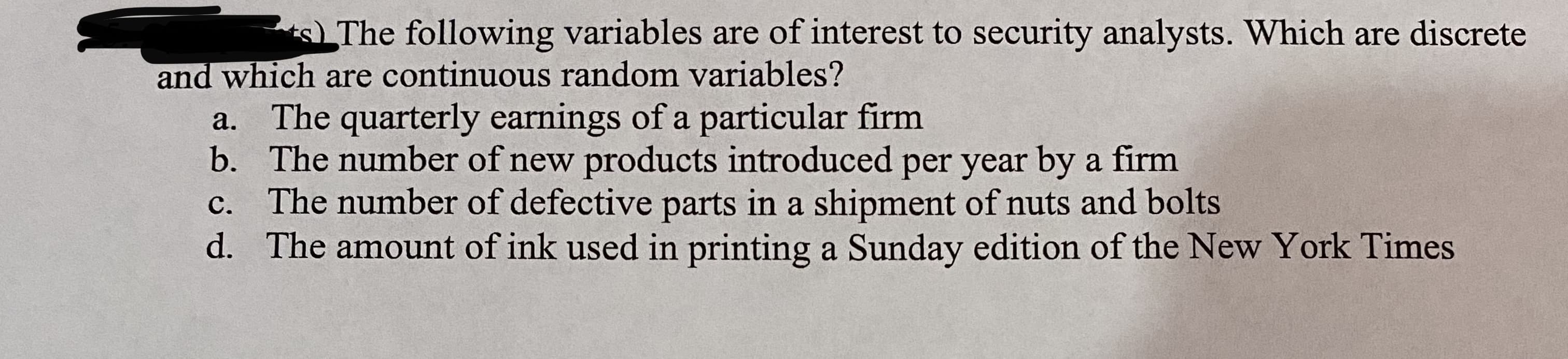 sThe following variables are of interest to security analysts. Which are discrete
and which are continuous random variables?
The quarterly earnings of a particular firm
b. The number of new products introduced per year by a firm
The number of defective parts in a shipment of nuts and bolts
d. The amount of ink used in printing a Sunday edition of the New York Times
a.
C.
