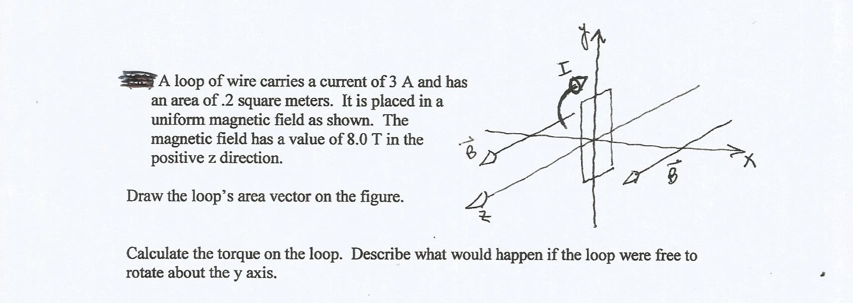 A loop of wire carries a current of 3 A and has
an area of .2 square meters. It is placed in a
uniform magnetic field as shown. The
magnetic field has a value of 8.0 T in the
positive z direction.
Draw the loop's area vector on the figure.
Calculate the torque on the loop. Describe what would happen if the loop were free to
rotate about the y axis.
