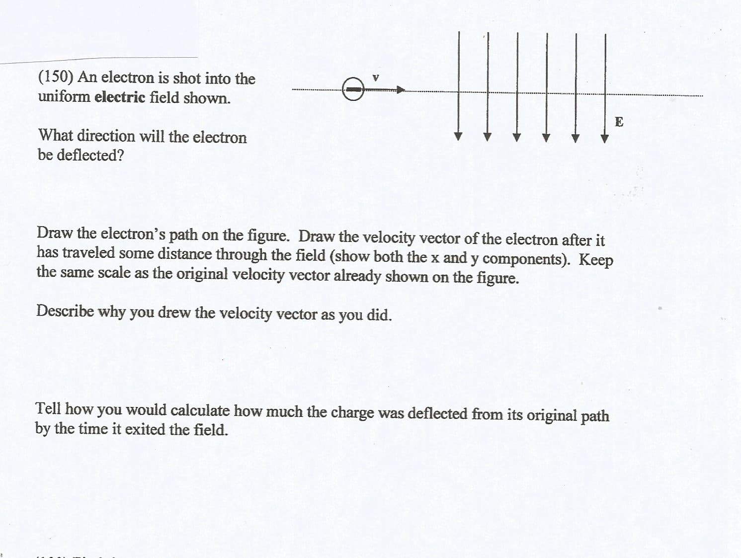 (150) An electron is shot into the
uniform electric field shown.
What direction will the electron
be deflected?
Draw the electron's path on the figure. Draw the velocity vector of the electron after it
has traveled some distance through the field (show both the x and y components). Keep
the same scale as the original velocity vector already shown on the figure.
Describe why you drew the velocity vector as you did.
