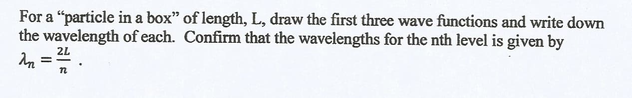 For a "particle in a box" of length, L, draw the first three wave functions and write down
the wavelength of each. Confirm that the wavelengths for the nth level is given by
2L
