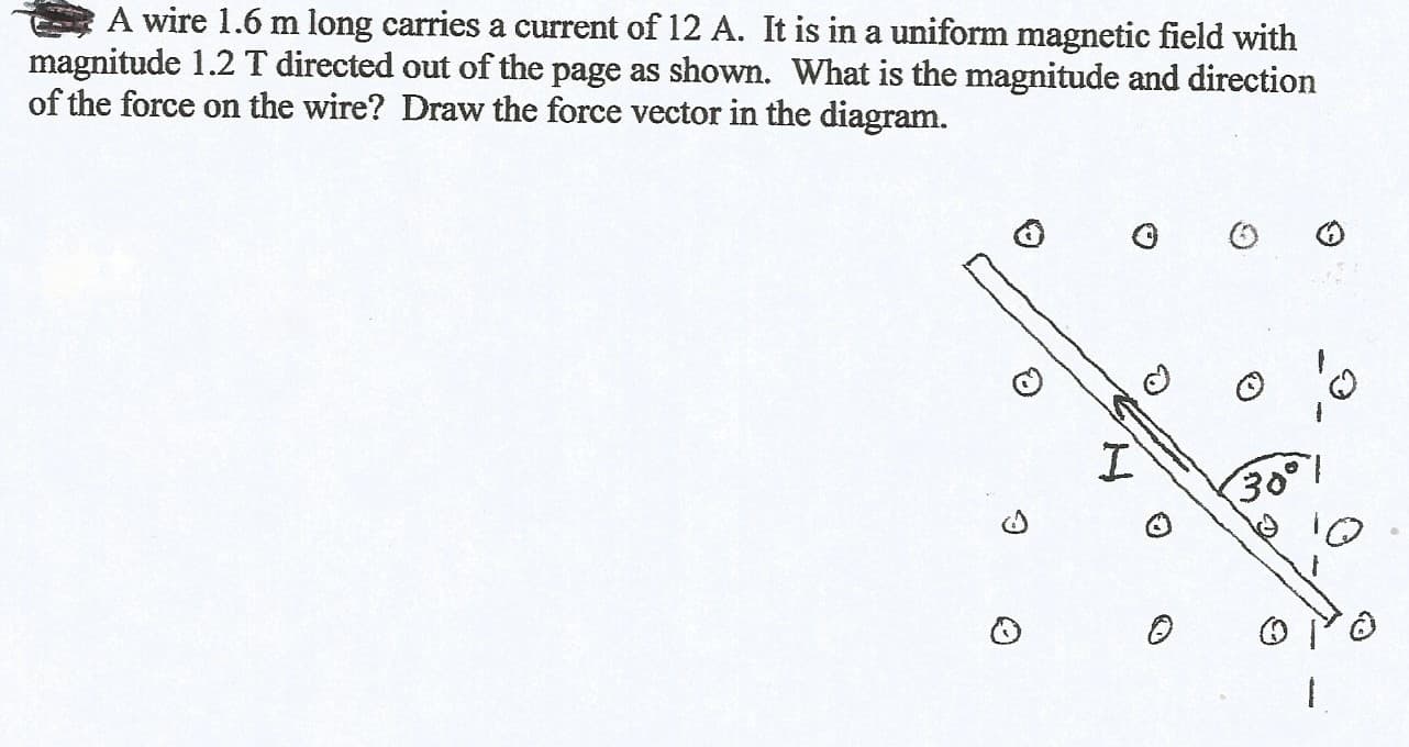 A wire 1.6 m long carries a current of 12 A. It is in a uniform magnetic field with
magnitude 1.2 T directed out of the page as shown. What is the magnitude and direction
of the force on the wire? Draw the force vector in the diagram.
З0°1
