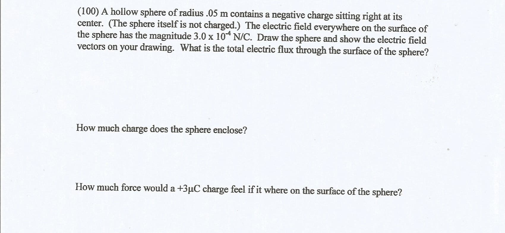 (100) A hollow sphere of radius .05 m contains a negative charge sitting right at its
center. (The sphere itself is not charged.) The electric field everywhere on the surface of
the sphere has the magnitude 3.0 x 10* N/C. Draw the sphere and show the electric field
vectors on your drawing. What is the total electric flux through the surface of the sphere?
How much charge does the sphere enclose?
How much force would a +3µC charge feel if it where on the surface of the sphere?
