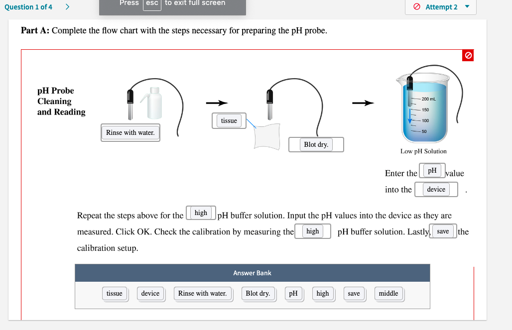 Part A: Complete the flow chart with the steps necessary for preparing the pH probe.
pH Probe
Cleaning
and Reading
200 mL
150
| tissue
100
Rinse with water.
50
Blot dry.
Low pH Solution
Enter the pH value
into the
device
Repeat the steps above for the high |pH buffer solution. Input the pH values into the device as they are
measured. Click OK. Check the calibration by measuring the high
pH buffer solution. Lastly, save the
calibration setup.
Answer Bank
tissue
device
Rinse with water.
Blot dry.
pH
high
middle
save
