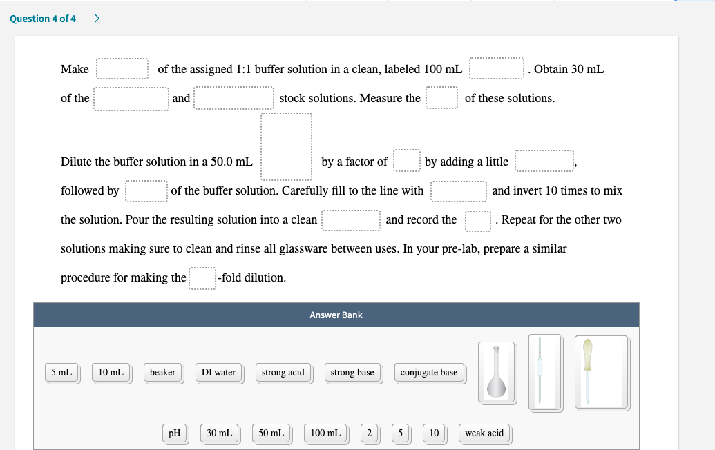 of the assigned 1:1 buffer solution in a clean, labeled 100 mL
Obtain 30 mL
Make
of the
and
stock solutions. Measure the
of these solutions.
Dilute the buffer solution in a 50.0 mL
by a factor of
by adding a little
followed by
of the buffer solution. Carefully fill to the line with
and invert 10 times to mix
and record the
the solution. Pour the resulting solution into a clean
solutions making sure to clean and rinse all glassware between uses. In your pre-lab, prepare a similar
Repeat for the other two
procedure for making the
-fold dilution.
