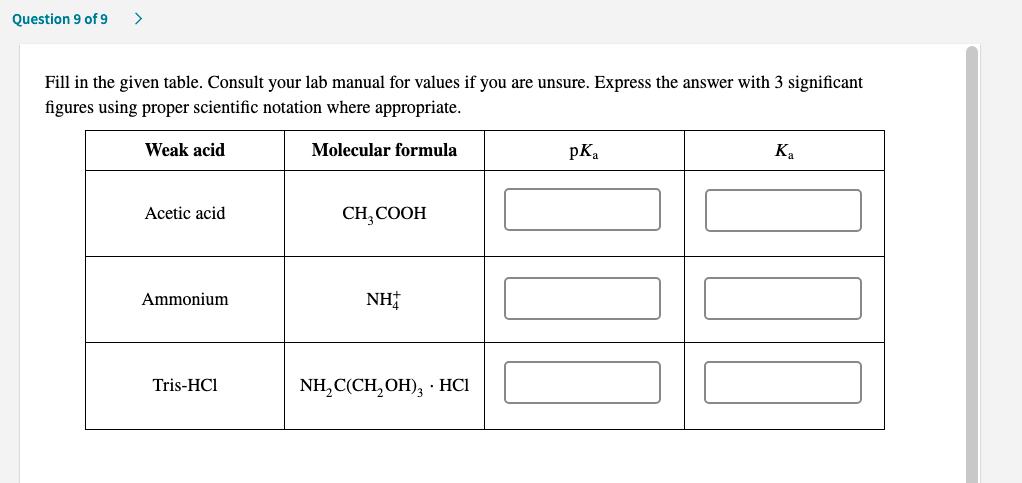 Fill in the given table. Consult your lab manual for values if you are unsure. Express the answer with 3 significant
figures using proper scientific notation where appropriate.
Weak acid
Molecular formula
pк,
к,
Acetic acid
CH, СOОН
Ammonium
NH
Tris-HCI
NH,C(CH,OH), : HCІ
