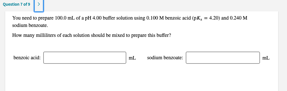You need to prepare 100.0 mL of a pH 4.00 buffer solution using 0.100 M benzoic acid (pK, = 4.20) and 0.240 M
sodium benzoate.
How many milliliters of each solution should be mixed to prepare this buffer?
benzoic acid:
sodium benzoate:
mL
mL
