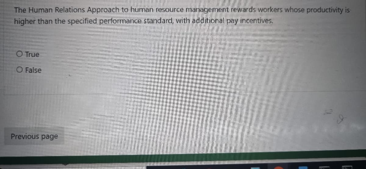 The Human Relations Approach to human resource management rewards workers whose productivity is
higher than the specified performance standard, with additional pay incentives.
O True
O False
Previous page