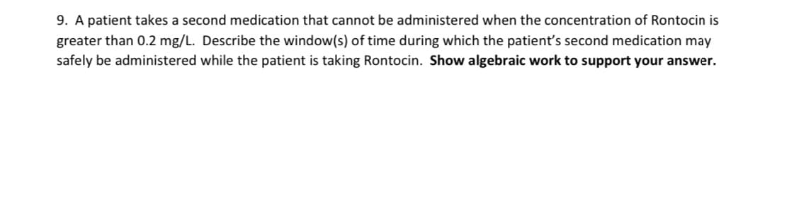 9. A patient takes a second medication that cannot be administered when the concentration of Rontocin is
greater than 0.2 mg/L. Describe the window(s) of time during which the patient's second medication may
safely be administered while the patient is taking Rontocin. Show algebraic work to support your answer.
