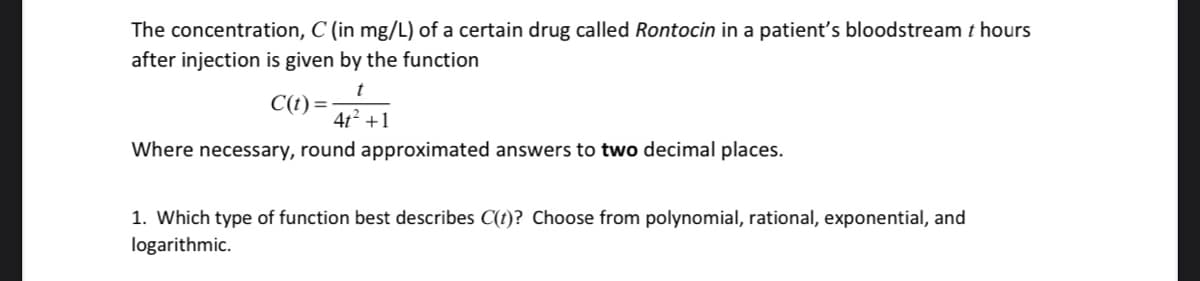 The concentration, C (in mg/L) of a certain drug called Rontocin in a patient's bloodstream t hours
after injection is given by the function
C(t) =
4t2 +1
Where necessary, round approximated answers to two decimal places.
1. Which type of function best describes C(t)? Choose from polynomial, rational, exponential, and
logarithmic.
