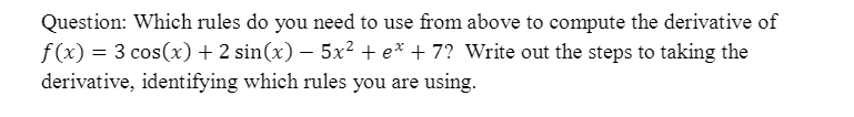 Question: Which rules do you need to use from above to compute the derivative of
f(x) = 3 cos(x) + 2 sin(x) – 5x² + e* + 7? Write out the steps to taking the
derivative, identifying which rules you are using.
