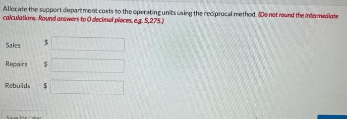 Allocate the support department costs to the operating units using the reciprocal method. (Do not round the intermediate
calculations. Round answers to 0 decimal places, e.g. 5,275.)
Sales
Repairs
Rebuilds
Save for later
LA
$
69