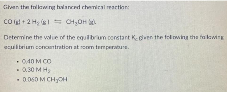 Given the following balanced chemical reaction:
CO (g) + 2 H₂ (g) = CH3OH (g).
Determine the value of the equilibrium constant Ke given the following the following
equilibrium concentration at room temperature.
. 0.40 M CO
• 0.30 M H₂
.
0.060 M CH3OH