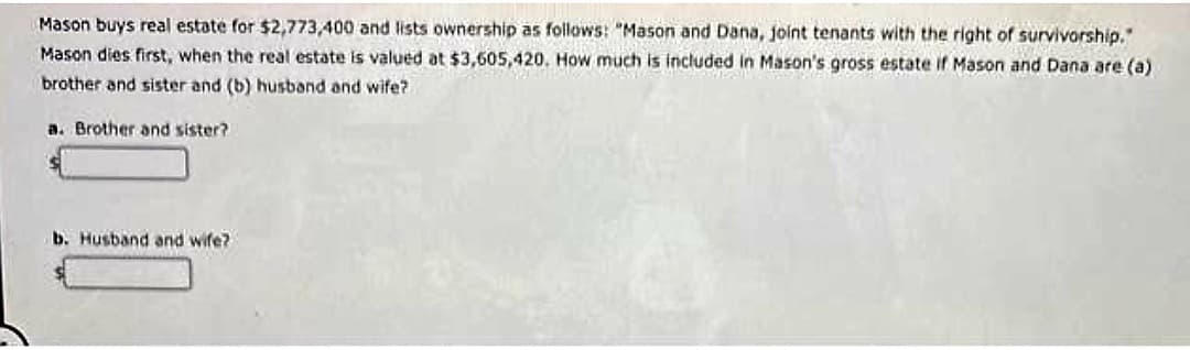 Mason buys real estate for $2,773,400 and lists ownership as follows: "Mason and Dana, joint tenants with the right of survivorship."
Mason dies first, when the real estate is valued at $3,605,420. How much is included in Mason's gross estate if Mason and Dana are (a)
brother and sister and (b) husband and wife?
a. Brother and sister?
b. Husband and wife?