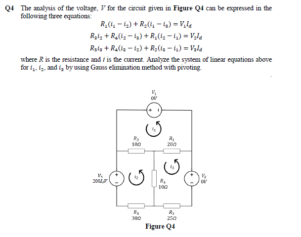 Q4 The analysis of the voltage, V for the circuit given in Figure Q4 can be expressed in the
following three equations:
R, (i, - i,) + R2(i, - i2) = V,la
Rzi, + R,(i, – ig) + R,(i, - i,) = V,la
Rşiz + R4(iz – iz) + R2(iz – i) = Vala
where R is the resistance and i is the current. Analyze the system of linear equations above
for i,, iz, and iz by using Gauss elimination method with pivoting.
OV
100
200
Va
200LV
12
V2
R.
OV
100
R5
300
250
Figure Q4

