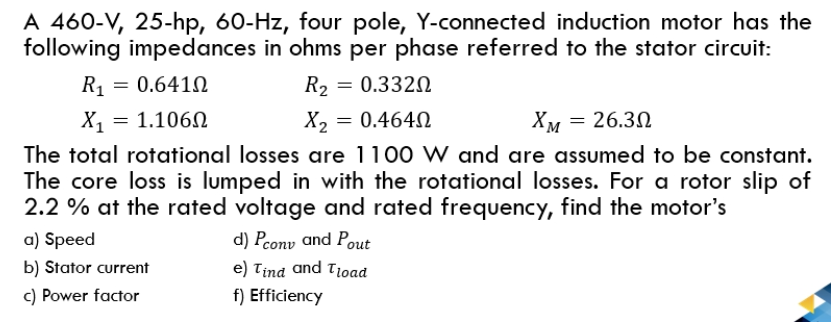 A 460-V, 25-hp, 60-Hz, four pole, Y-connected induction motor has the
following impedances in ohms per phase referred to the stator circuit:
R, = 0.641N
R2 = 0.332N
X1 = 1.106N
The total rotational losses are 1100 W and are assumed to be constant.
The core loss is lumped in with the rotational losses. For a rotor slip of
2.2 % at the rated voltage and rated frequency, find the motor's
a) Speed
X2 = 0.4640
Хм — 26.30
d) Pcony and Pout
b) Stator current
e) Tind and Tioad
c) Power factor
f) Efficiency
