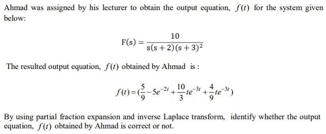 Ahmad was assigned by his lecturer to obtain the output equation, f(t) for the system given
below:
10
F(s)
s(s + 2)(s+3)²
The resulted output equation, f(t) obtained by Ahmad is :
10
S()=G-se
4
+-te 3t)
-21
-31
+te
By using partial fraction expansion and inverse Laplace transform, identify whether the output
equation, f(t) obtained by Ahmad is correct or not.
