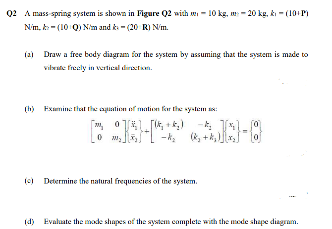 Q2 A mass-spring system is shown in Figure Q2 with mı = 10 kg, m2 = 20 kg, kı = (10+P)
N/m, k2 = (10+Q) N/m and k3 = (20+R) N/m.
(a) Draw a free body diagram for the system by assuming that the system is made to
vibrate freely in vertical direction.
(b) Examine that the equation of motion for the system as:
0 m2
(k, + k, )\x2S
(c) Determine the natural frequencies of the system.
(d) Evaluate the mode shapes of the system complete with the mode shape diagram.
