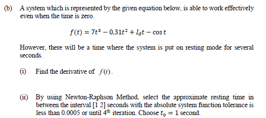 (b) A system which is represented by the given equation below, is able to work effectively
even when the time is zero.
f(t) = 7t – 0.31t² + lat – cos t
However, there will be a time where the system is put on resting mode for several
seconds.
(1) Find the derivative of f(t).
(ii) By using Newton-Raphson Method, select the approximate resting time in
between the interval [1 2] seconds with the absolute system function tolerance is
less than 0.0005 or until 4th iteration. Choose t, = 1 second.
