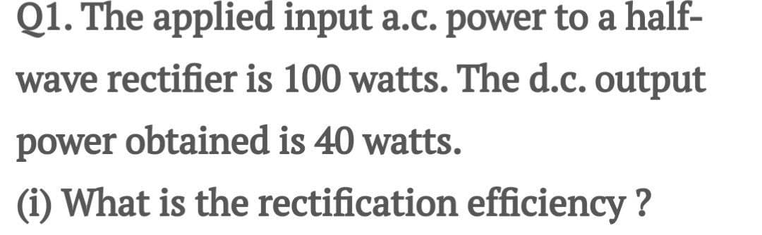 Q1. The applied input a.c. power to a half-
wave rectifier is 100 watts. The d.c. output
power obtained is 40 watts.
(i) What is the rectification efficiency?