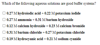 Which of the following aqueous solutions are good buffer systems?
O 0.27 M hydroiodic acid + 0.22 M potassium iodide
O 0.27 M ammonia + 0.31 M barium hydroxide
O 0.12 M calcium hydroxide + 0.23 M calcium bromide
0.31 M barium chloride + 0.27 M potassium chloride
O 0.19 M hydrocyanic acid + 0.21 M sodium cyanide
