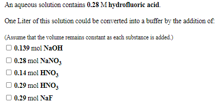 An aqueous solution contains 0.28 M hydrofluoric acid.
One Liter of this solution could be converted into a buffer by the addition of:
(Assume that the volume remains constant as each substance is added.)
O 0.139 mol NaOH
0.28 mol NaNO,
0.14 mol HNO,
0.29 mol HNO3
O 0.29 mol NaF
