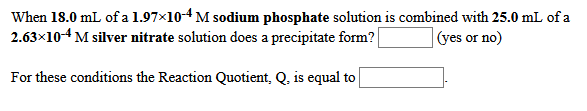 When 18.0 mL of a 1.97x10-4 M sodium phosphate solution is combined with 25.0 mL of a
2.63×104 M silver nitrate solution does a precipitate form? |
(yes or no)
For these conditions the Reaction Quotient, Q, is equal to
