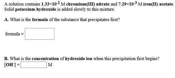 A solution contains 1.33×10-2 M chromium(III) nitrate and 7.29x10-3 M iron(II) acetate.
Solid potassium hydroxide is added slowly to this mixture.
A. What is the formula of the substance that precipitates first?
formula =
B. What is the concentration of hydroxide ion when this precipitation first begins?
[OH] =
M
