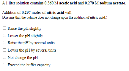 A1 liter solution contains 0.360 M acetic acid and 0.270 M sodium acetate.
Addition of 0.297 moles of nitric acid will:
(Assume that the volume does not change upon the addition of nitric acid.)
| Raise the pH slightly
| Lower the pH slightly
| Raise the pH by several units
O Lower the pH by several units
O Not change the pH
Exceed the buffer capacity

