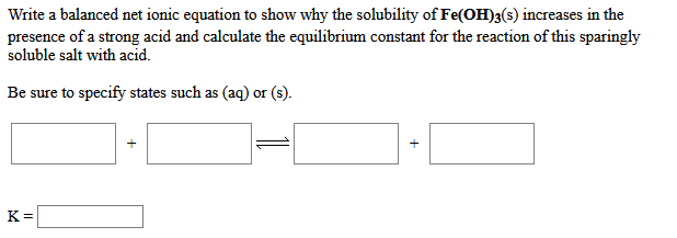 Write a balanced net ionic equation to show why the solubility of Fe(OH)3(s) increases in the
presence of a strong acid and calculate the equilibrium constant for the reaction of this sparingly
soluble salt with acid.
Be sure to specify states such as (aq) or (s).
K=
