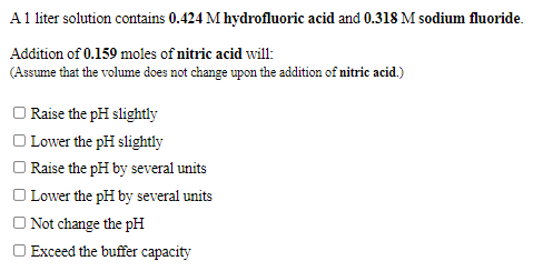 A1 liter solution contains 0.424 M hydrofluoric acid and 0.318 M sodium fluoride.
Addition of 0.159 moles of nitric acid will:
(Assume that the volume does not change upon the addition of nitric acid.)
O Raise the pH slightly
O Lower the pH slightly
O Raise the pH by several units
O Lower the pH by several units
Not change the pH
O Exceed the buffer capacity
