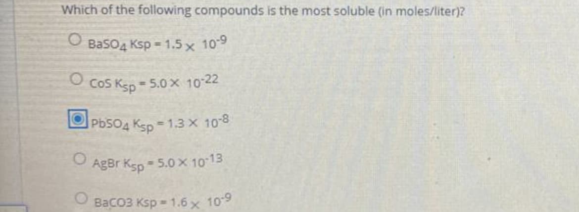 Which of the following compounds is the most soluble (in moles/liter)?
O Baso4 Ksp = 1.5 x 109
Cos Ksp
= 5.0x 10-22
PbSO4 Ksp =1.3 X 108
AgBr Ksp
= 5.0 x 10 13
BaCO3 Ksp = 1.6 x 109
