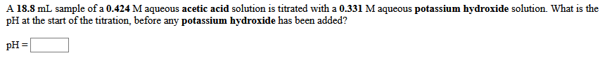 A 18.8 mL sample of a 0.424 M aqueous acetic acid solution is titrated with a 0.331 M aqueous potassium hydroxide solution. What is the
pH at the start of the titration, before any potassium hydroxide has been added?
pH =
