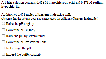 A1 liter solution contains 0.428 M hypochlorous acid and 0.571 M sodium
hypochlorite.
Addition of 0.471 moles of barium hydroxide will:
(Assume that the volume does not change upon the addition of barium hydroxide.)
O Raise the pH slightly
| Lower the pH slightly
| Raise the pH by several units
| Lower the pH by several units
O Not change the pH
O Exceed the buffer capacity
