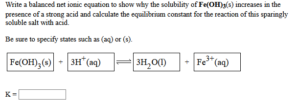 Write a balanced net ionic equation to show why the solubility of Fe(OH)3(s) increases in the
presence of a strong acid and calculate the equilibrium constant for the reaction of this sparingly
soluble salt with acid.
Be sure to specify states such as (aq) or (s).
3+ (aq)
Fe
Fe(ОН), (s)| + | зн" (аq)
Fe(OH);(s)
3H,0(1)
K =
