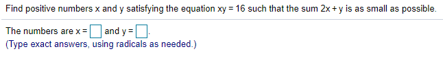 Find positive numbers x and y satisfying the equation xy = 16 such that the sum 2x + y is as small as possible.
O and y =
(Type exact answers, using radicals as needed.)
The numbers are x =
