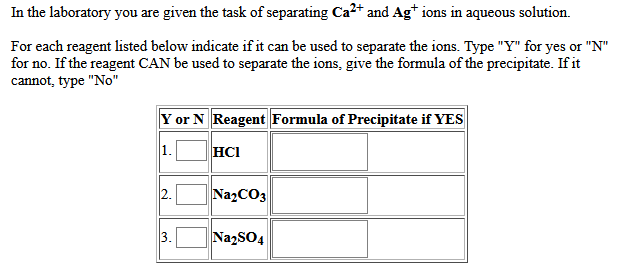 In the laboratory you are given the task of separating Ca2+ and Ag* ions in aqueous solution.
For each reagent listed below indicate if it can be used to separate the ions. Type "Y" for yes or "N"
for no. If the reagent CAN be used to separate the ions, give the formula of the precipitate. If it
cannot, type "No"
Y or N Reagent Formula of Precipitate if YES
1.
HCI
2.
NazCO3
3.
NazSO4
