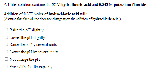 A1 liter solution contains 0.457 M hydrofluoric acid and 0.343 M potassium fluoride.
Addition of 0.377 moles of hydrochloric acid will:
(Assume that the volume does not change upon the addition of hydrochloric acid.)
O Raise the pH slightly
O Lower the pH slightly
O Raise the pH by several units
O Lower the pH by several units
O Not change the pH
O Exceed the buffer capacity
