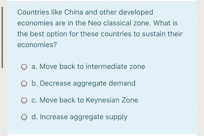 Countries like China and other developed
economies are in the Neo classical zone. What is
the best option for these countries to sustain their
economies?
a. Move back to intermediate zone
O b. Decrease aggregate demand
c. Move back to Keynesian Zone
d. Increase aggregate supply

