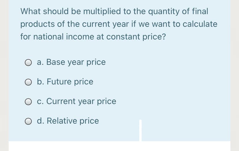 What should be multiplied to the quantity of final
products of the current year if we want to calculate
for national income at constant price?
a. Base year price
O b. Future price
c. Current year price
O d. Relative price

