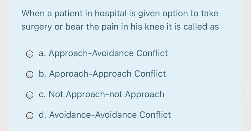 When a patient in hospital is given option to take
surgery or bear the pain in his knee it is called as
a. Approach-Avoidance Conflict
O b. Approach-Approach Conflict
O c. Not Approach-not Approach
O d. Avoidance-Avoidance Conflict
