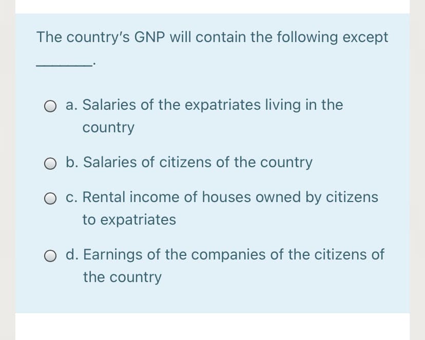 The country's GNP will contain the following except
a. Salaries of the expatriates living in the
country
O b. Salaries of citizens of the country
c. Rental income of houses owned by citizens
to expatriates
d. Earnings of the companies of the citizens of
the country
