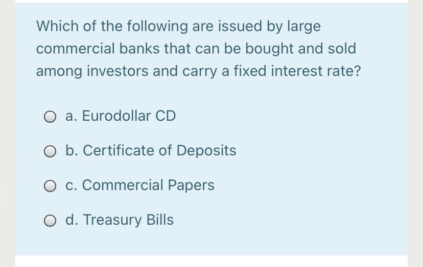Which of the following are issued by large
commercial banks that can be bought and sold
among investors and carry a fixed interest rate?
a. Eurodollar CD
O b. Certificate of Deposits
c. Commercial Papers
d. Treasury Bills
