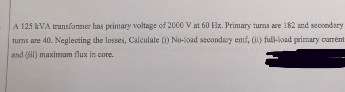A 125 kVA transformer has primary voltage of 2000 V at 60 Hz. Primary turns are 182 and secondary
turns are 40. Neglecting the losses, Calculate (i) No-load secondary emf, (ii) full-load primary currént
and (iii) maximum flux in core.
