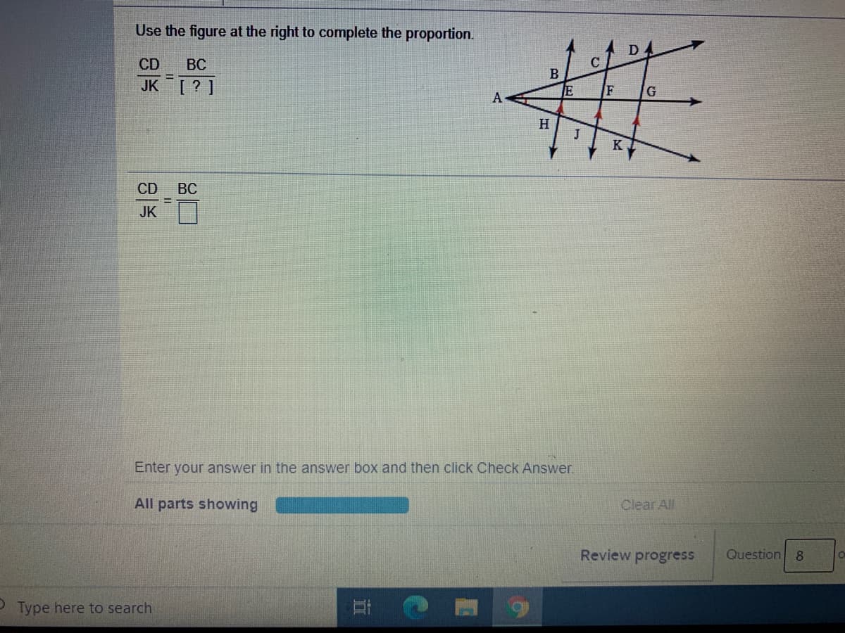 Use the figure at the right to complete the proportion.
%23
D
CD
BC
C
B
JK [? ]
E
А
H
J
K
CD
ВС
JK
Enter your answer in the answer box and then click Check Answer.
All parts showing
Clear All
Review progress
Question 8
P Type here to search
